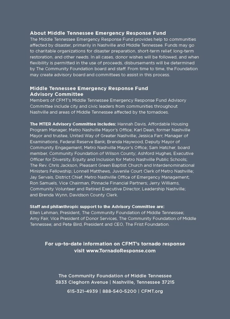 About Middle Tennessee Emergency Response Fund
The Middle Tennessee Emergency Response Fund provides help to communities
affected by disaster, primarily in Nashville and Middle Tennessee. Funds may go
to charitable organizations for disaster preparation, short-term relief, long-term
restoration, and other needs. In all cases, donor wishes will be followed, and when
flexibility is permitted in the use of proceeds, disbursements will be determined
by The Community Foundation board and staff. From time to time, the Foundation
may create advisory board and committees to assist in this process.